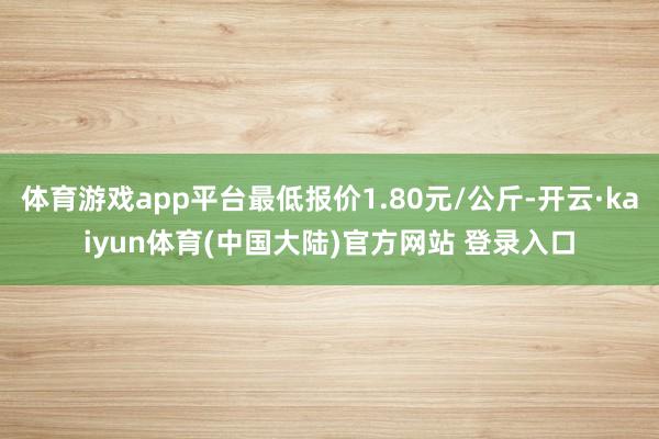 体育游戏app平台最低报价1.80元/公斤-开云·kaiyun体育(中国大陆)官方网站 登录入口