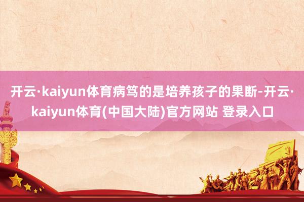 开云·kaiyun体育病笃的是培养孩子的果断-开云·kaiyun体育(中国大陆)官方网站 登录入口