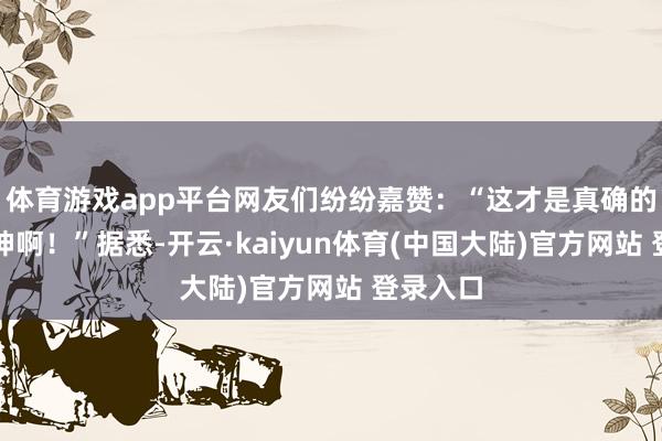 体育游戏app平台网友们纷纷嘉赞：“这才是真确的不老女神啊！”据悉-开云·kaiyun体育(中国大陆)官方网站 登录入口