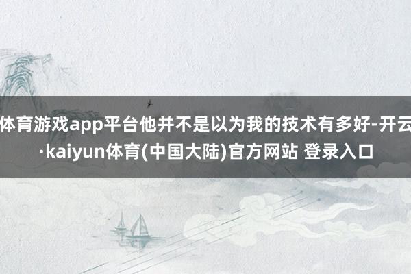 体育游戏app平台他并不是以为我的技术有多好-开云·kaiyun体育(中国大陆)官方网站 登录入口