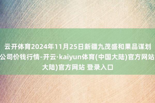 云开体育2024年11月25日新疆九茂盛和果品谋划处分有限公司价钱行情-开云·kaiyun体育(中国大陆)官方网站 登录入口