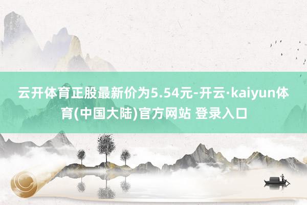 云开体育正股最新价为5.54元-开云·kaiyun体育(中国大陆)官方网站 登录入口