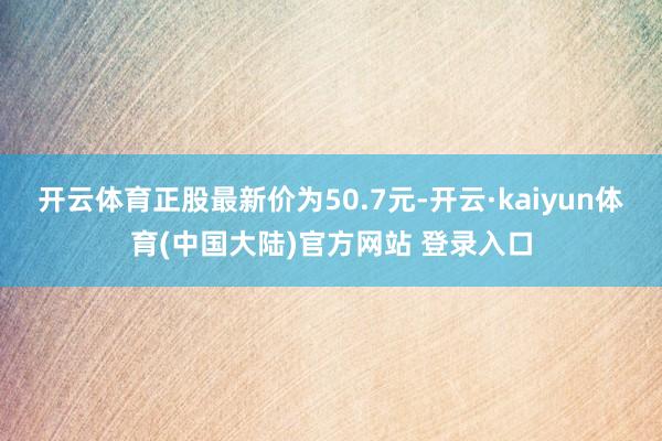 开云体育正股最新价为50.7元-开云·kaiyun体育(中国大陆)官方网站 登录入口