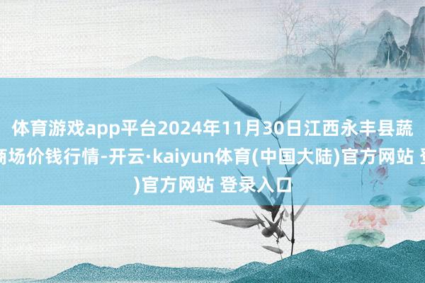 体育游戏app平台2024年11月30日江西永丰县蔬菜批发商场价钱行情-开云·kaiyun体育(中国大陆)官方网站 登录入口