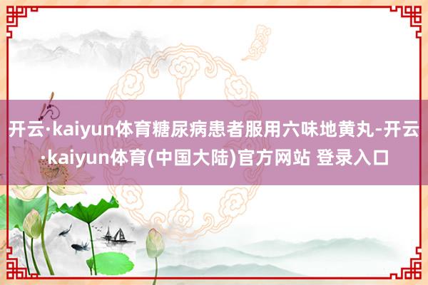 开云·kaiyun体育糖尿病患者服用六味地黄丸-开云·kaiyun体育(中国大陆)官方网站 登录入口