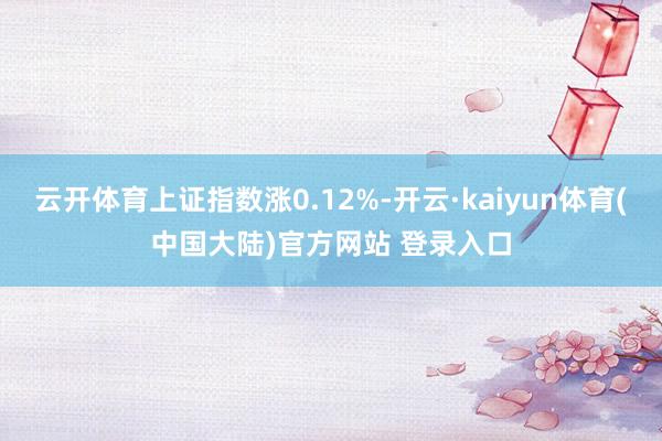 云开体育上证指数涨0.12%-开云·kaiyun体育(中国大陆)官方网站 登录入口