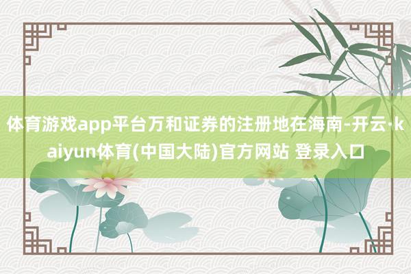 体育游戏app平台万和证券的注册地在海南-开云·kaiyun体育(中国大陆)官方网站 登录入口