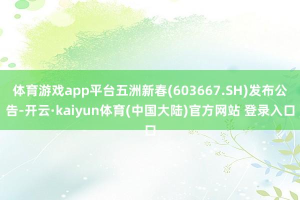 体育游戏app平台五洲新春(603667.SH)发布公告-开云·kaiyun体育(中国大陆)官方网站 登录入口