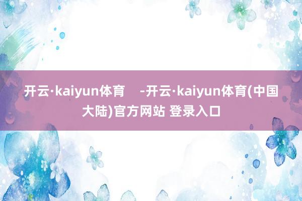 开云·kaiyun体育    -开云·kaiyun体育(中国大陆)官方网站 登录入口