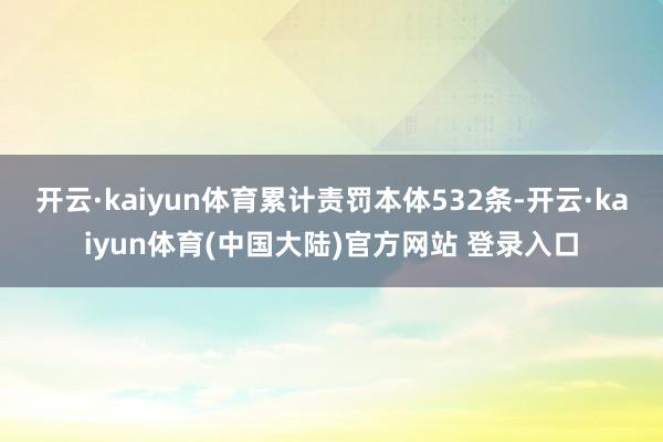 开云·kaiyun体育累计责罚本体532条-开云·kaiyun体育(中国大陆)官方网站 登录入口