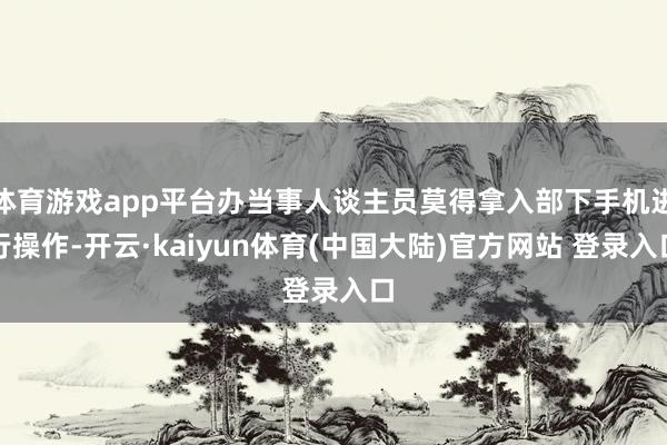 体育游戏app平台办当事人谈主员莫得拿入部下手机进行操作-开云·kaiyun体育(中国大陆)官方网站 登录入口