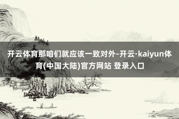 开云体育那咱们就应该一致对外-开云·kaiyun体育(中国大陆)官方网站 登录入口