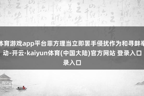 体育游戏app平台菲方理当立即罢手侵扰作为和寻衅举动-开云·kaiyun体育(中国大陆)官方网站 登录入口