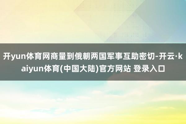 开yun体育网商量到俄朝两国军事互助密切-开云·kaiyun体育(中国大陆)官方网站 登录入口