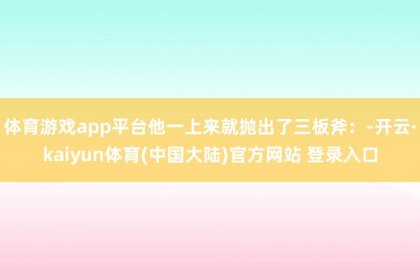 体育游戏app平台他一上来就抛出了三板斧：-开云·kaiyun体育(中国大陆)官方网站 登录入口