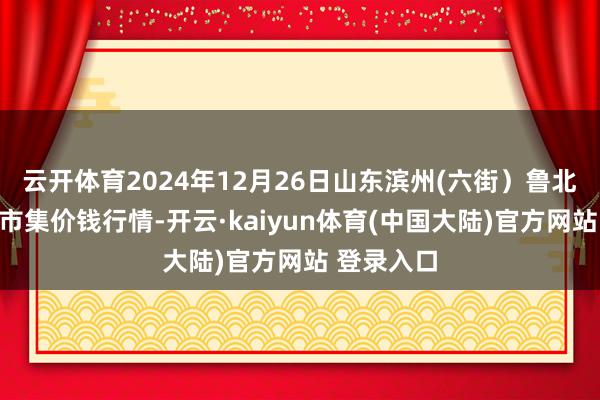 云开体育2024年12月26日山东滨州(六街）鲁北蔬菜批发市集价钱行情-开云·kaiyun体育(中国大陆)官方网站 登录入口