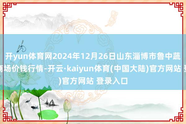 开yun体育网2024年12月26日山东淄博市鲁中蔬菜批发商场价钱行情-开云·kaiyun体育(中国大陆)官方网站 登录入口