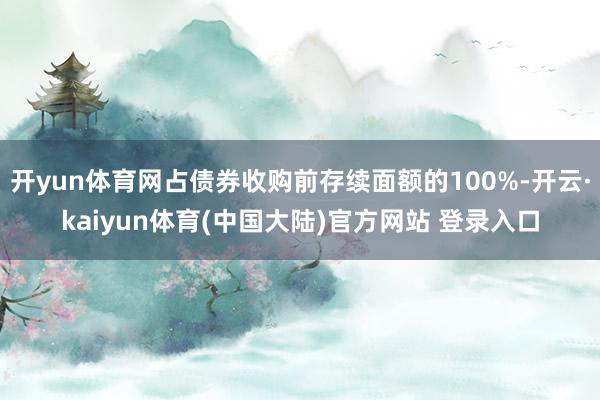 开yun体育网占债券收购前存续面额的100%-开云·kaiyun体育(中国大陆)官方网站 登录入口