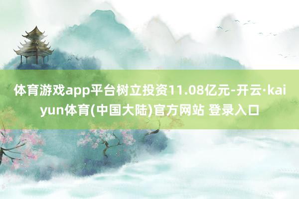 体育游戏app平台树立投资11.08亿元-开云·kaiyun体育(中国大陆)官方网站 登录入口
