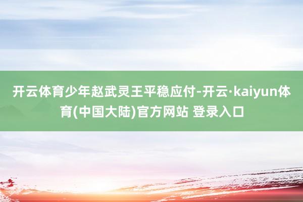 开云体育少年赵武灵王平稳应付-开云·kaiyun体育(中国大陆)官方网站 登录入口