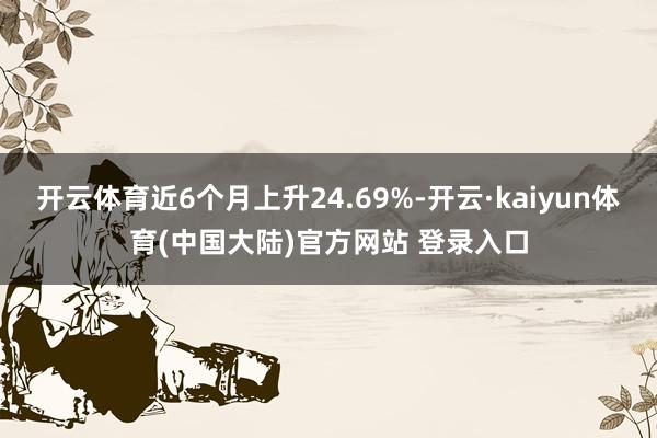 开云体育近6个月上升24.69%-开云·kaiyun体育(中国大陆)官方网站 登录入口