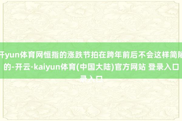 开yun体育网恒指的涨跌节拍在跨年前后不会这样简陋的-开云·kaiyun体育(中国大陆)官方网站 登