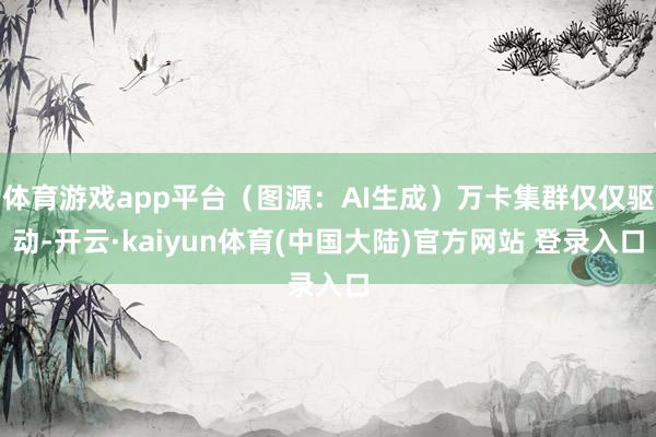 体育游戏app平台（图源：AI生成）万卡集群仅仅驱动-开云·kaiyun体育(中国大陆)官方网站 登