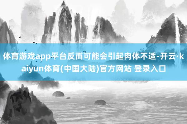 体育游戏app平台反而可能会引起肉体不适-开云·kaiyun体育(中国大陆)官方网站 登录入口