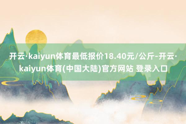 开云·kaiyun体育最低报价18.40元/公斤-开云·kaiyun体育(中国大陆)官方网站 登录入口