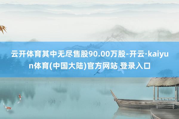 云开体育其中无尽售股90.00万股-开云·kaiyun体育(中国大陆)官方网站 登录入口