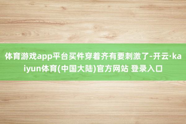 体育游戏app平台买件穿着齐有要刺激了-开云·kaiyun体育(中国大陆)官方网站 登录入口