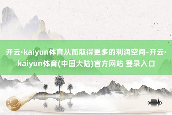 开云·kaiyun体育从而取得更多的利润空间-开云·kaiyun体育(中国大陆)官方网站 登录入口