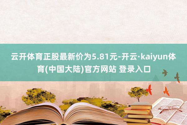 云开体育正股最新价为5.81元-开云·kaiyun体育(中国大陆)官方网站 登录入口