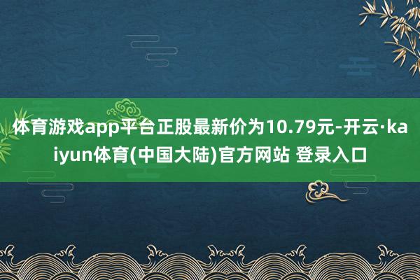 体育游戏app平台正股最新价为10.79元-开云·kaiyun体育(中国大陆)官方网站 登录入口