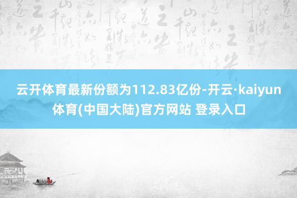 云开体育最新份额为112.83亿份-开云·kaiyun体育(中国大陆)官方网站 登录入口