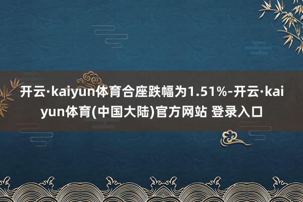 开云·kaiyun体育合座跌幅为1.51%-开云·kaiyun体育(中国大陆)官方网站 登录入口