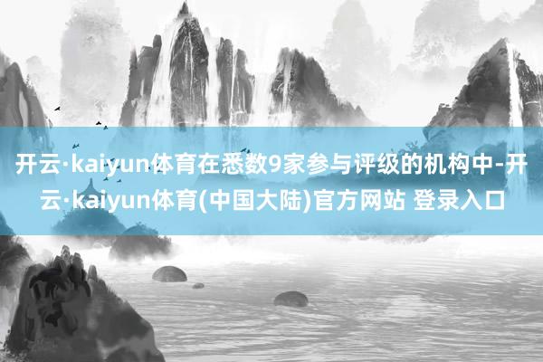开云·kaiyun体育在悉数9家参与评级的机构中-开云·kaiyun体育(中国大陆)官方网站 登录入