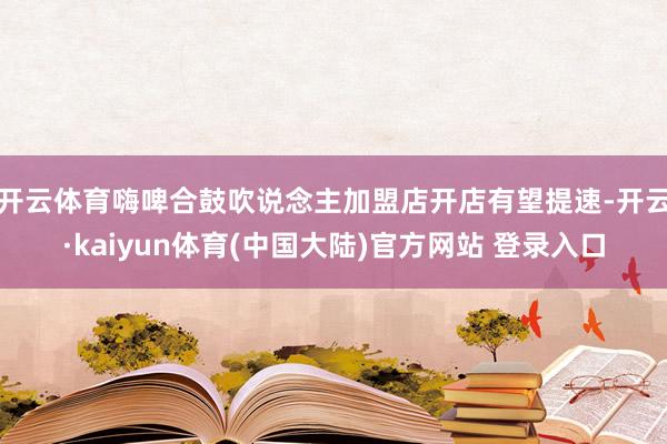 开云体育嗨啤合鼓吹说念主加盟店开店有望提速-开云·kaiyun体育(中国大陆)官方网站 登录入口