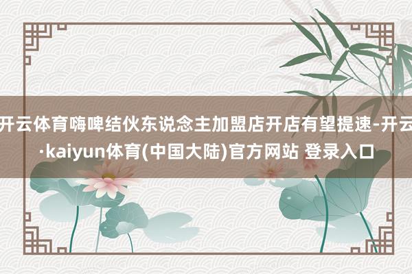 开云体育嗨啤结伙东说念主加盟店开店有望提速-开云·kaiyun体育(中国大陆)官方网站 登录入口