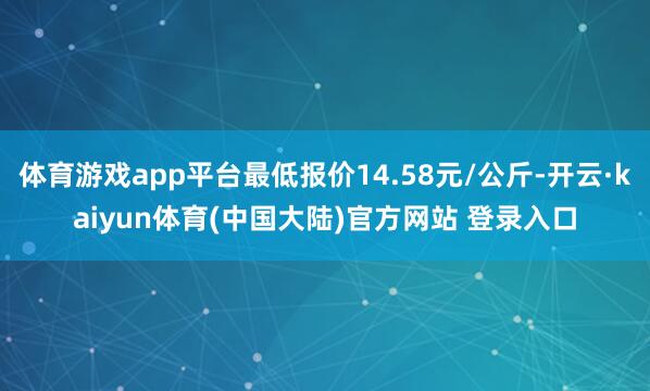 体育游戏app平台最低报价14.58元/公斤-开云·kaiyun体育(中国大陆)官方网站 登录入口