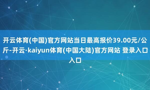 开云体育(中国)官方网站当日最高报价39.00元/公斤-开云·kaiyun体育(中国大陆)官方网站 登录入口