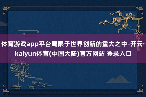 体育游戏app平台局限于世界创新的重大之中-开云·kaiyun体育(中国大陆)官方网站 登录入口