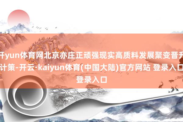 开yun体育网北京亦庄正顽强现实高质料发展聚变晋升计策-开云·kaiyun体育(中国大陆)官方网站 登录入口