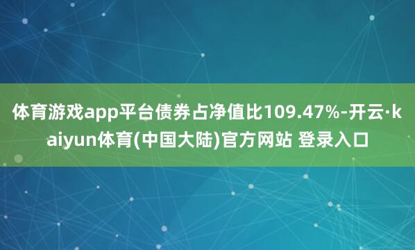 体育游戏app平台债券占净值比109.47%-开云·kaiyun体育(中国大陆)官方网站 登录入口