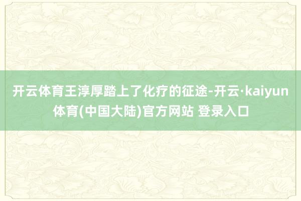 开云体育王淳厚踏上了化疗的征途-开云·kaiyun体育(中国大陆)官方网站 登录入口