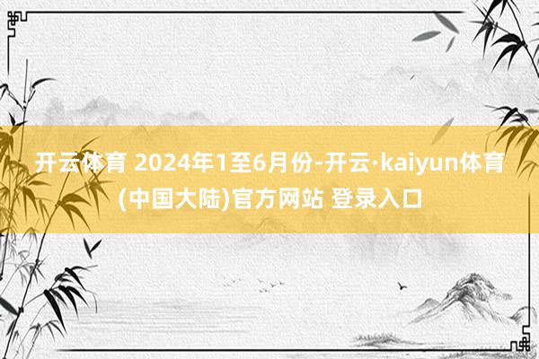 开云体育 2024年1至6月份-开云·kaiyun体育(中国大陆)官方网站 登录入口