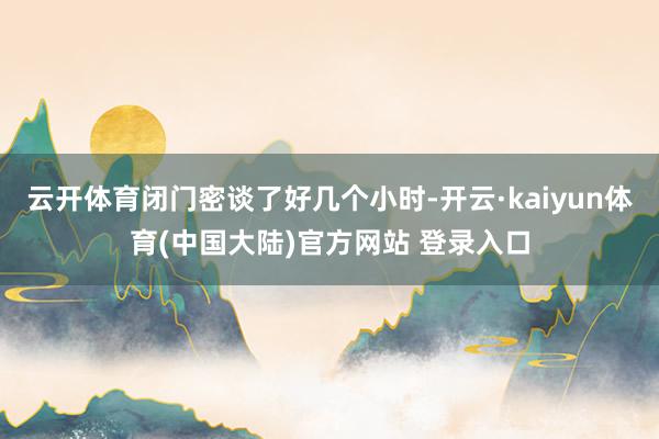云开体育闭门密谈了好几个小时-开云·kaiyun体育(中国大陆)官方网站 登录入口