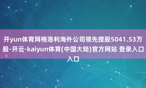 开yun体育网格洛利海外公司领先捏股5041.53万股-开云·kaiyun体育(中国大陆)官方网站 登录入口