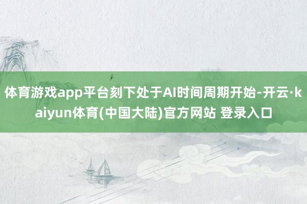 体育游戏app平台刻下处于AI时间周期开始-开云·kaiyun体育(中国大陆)官方网站 登录入口