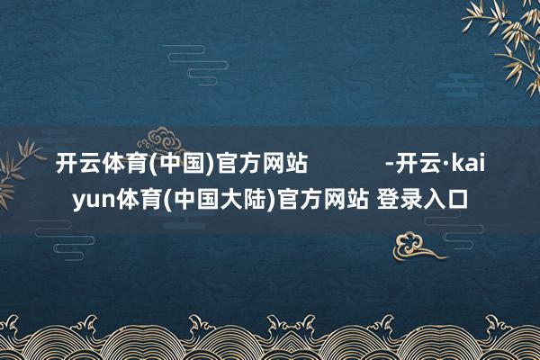 开云体育(中国)官方网站            -开云·kaiyun体育(中国大陆)官方网站 登录入口